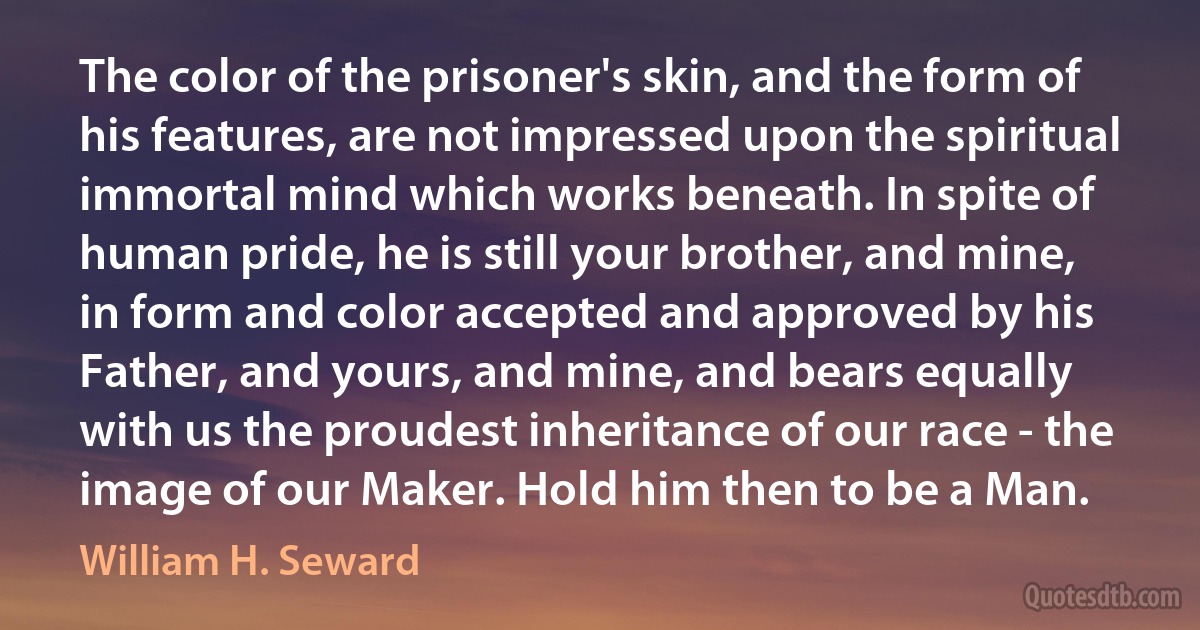 The color of the prisoner's skin, and the form of his features, are not impressed upon the spiritual immortal mind which works beneath. In spite of human pride, he is still your brother, and mine, in form and color accepted and approved by his Father, and yours, and mine, and bears equally with us the proudest inheritance of our race - the image of our Maker. Hold him then to be a Man. (William H. Seward)