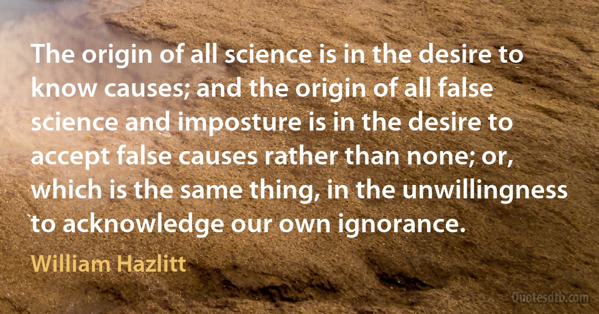 The origin of all science is in the desire to know causes; and the origin of all false science and imposture is in the desire to accept false causes rather than none; or, which is the same thing, in the unwillingness to acknowledge our own ignorance. (William Hazlitt)