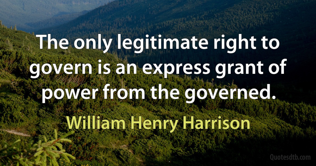 The only legitimate right to govern is an express grant of power from the governed. (William Henry Harrison)