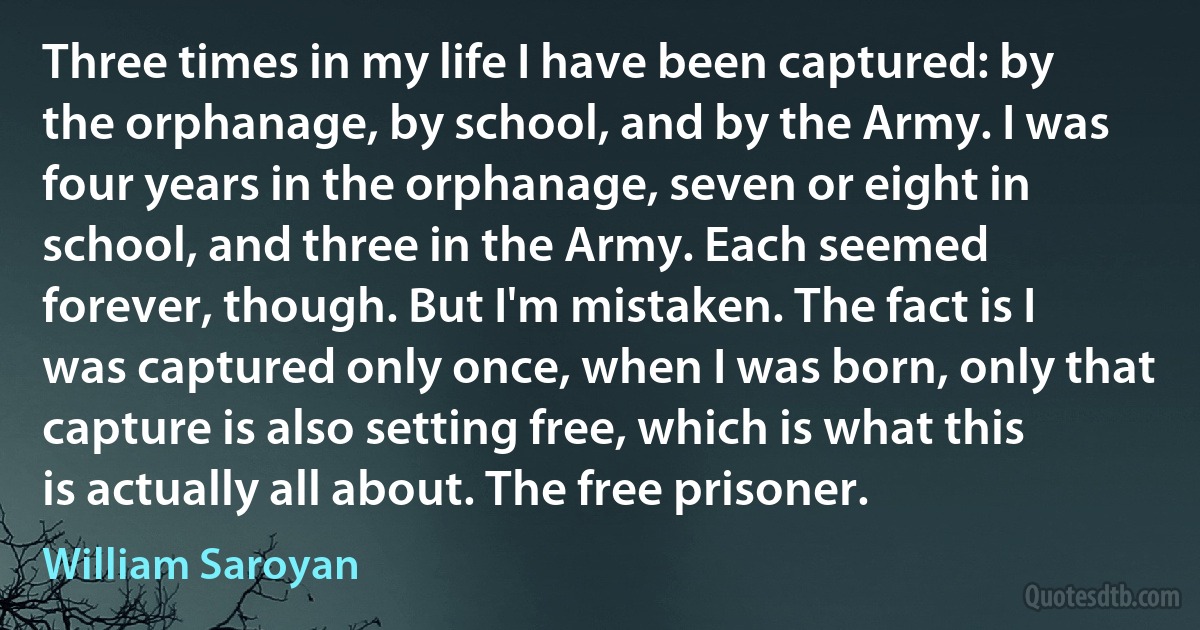 Three times in my life I have been captured: by the orphanage, by school, and by the Army. I was four years in the orphanage, seven or eight in school, and three in the Army. Each seemed forever, though. But I'm mistaken. The fact is I was captured only once, when I was born, only that capture is also setting free, which is what this is actually all about. The free prisoner. (William Saroyan)