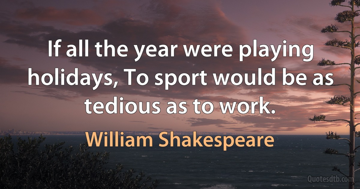 If all the year were playing holidays, To sport would be as tedious as to work. (William Shakespeare)