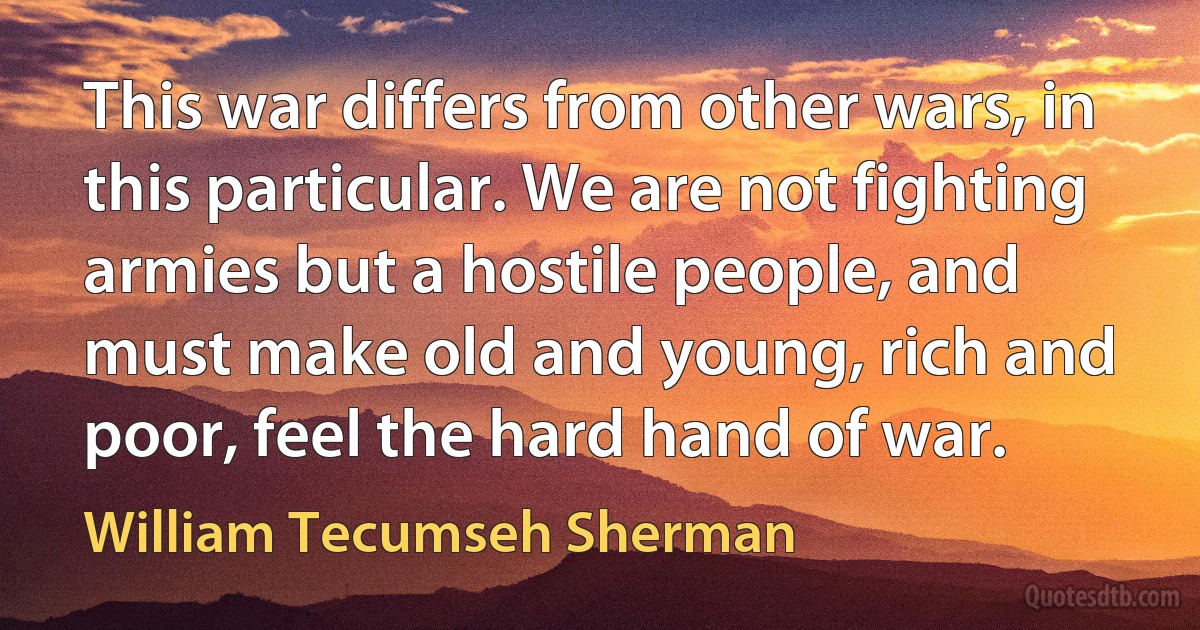 This war differs from other wars, in this particular. We are not fighting armies but a hostile people, and must make old and young, rich and poor, feel the hard hand of war. (William Tecumseh Sherman)