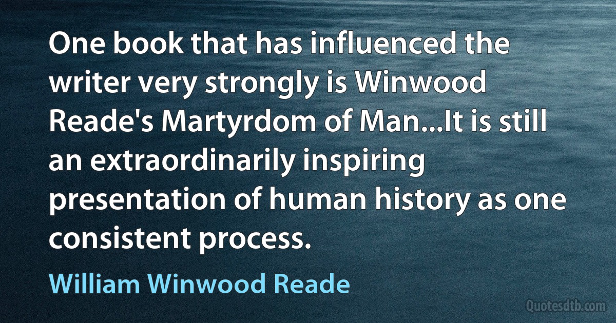 One book that has influenced the writer very strongly is Winwood Reade's Martyrdom of Man...It is still an extraordinarily inspiring presentation of human history as one consistent process. (William Winwood Reade)