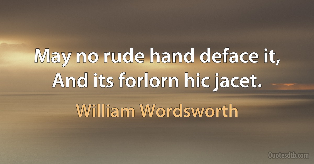 May no rude hand deface it, And its forlorn hic jacet. (William Wordsworth)