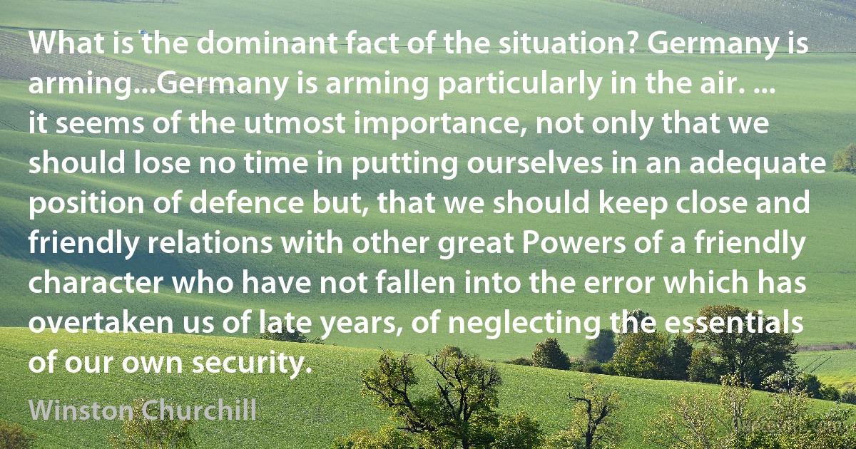 What is the dominant fact of the situation? Germany is arming...Germany is arming particularly in the air. ... it seems of the utmost importance, not only that we should lose no time in putting ourselves in an adequate position of defence but, that we should keep close and friendly relations with other great Powers of a friendly character who have not fallen into the error which has overtaken us of late years, of neglecting the essentials of our own security. (Winston Churchill)