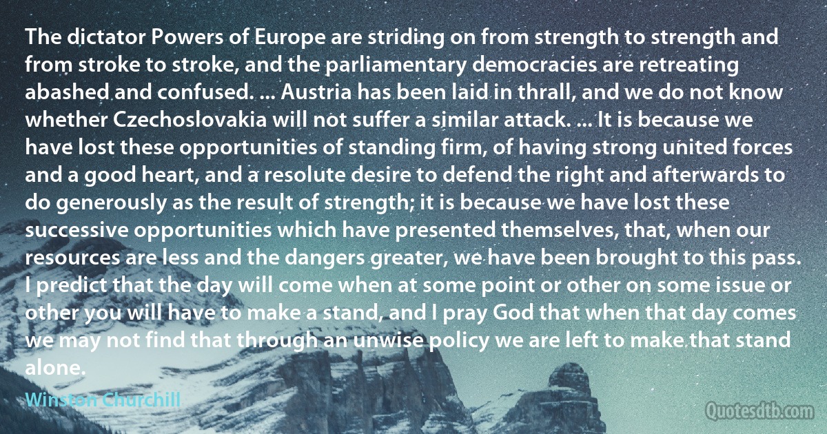 The dictator Powers of Europe are striding on from strength to strength and from stroke to stroke, and the parliamentary democracies are retreating abashed and confused. ... Austria has been laid in thrall, and we do not know whether Czechoslovakia will not suffer a similar attack. ... It is because we have lost these opportunities of standing firm, of having strong united forces and a good heart, and a resolute desire to defend the right and afterwards to do generously as the result of strength; it is because we have lost these successive opportunities which have presented themselves, that, when our resources are less and the dangers greater, we have been brought to this pass. I predict that the day will come when at some point or other on some issue or other you will have to make a stand, and I pray God that when that day comes we may not find that through an unwise policy we are left to make that stand alone. (Winston Churchill)