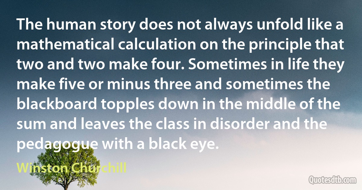 The human story does not always unfold like a mathematical calculation on the principle that two and two make four. Sometimes in life they make five or minus three and sometimes the blackboard topples down in the middle of the sum and leaves the class in disorder and the pedagogue with a black eye. (Winston Churchill)