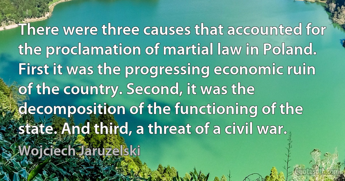 There were three causes that accounted for the proclamation of martial law in Poland. First it was the progressing economic ruin of the country. Second, it was the decomposition of the functioning of the state. And third, a threat of a civil war. (Wojciech Jaruzelski)