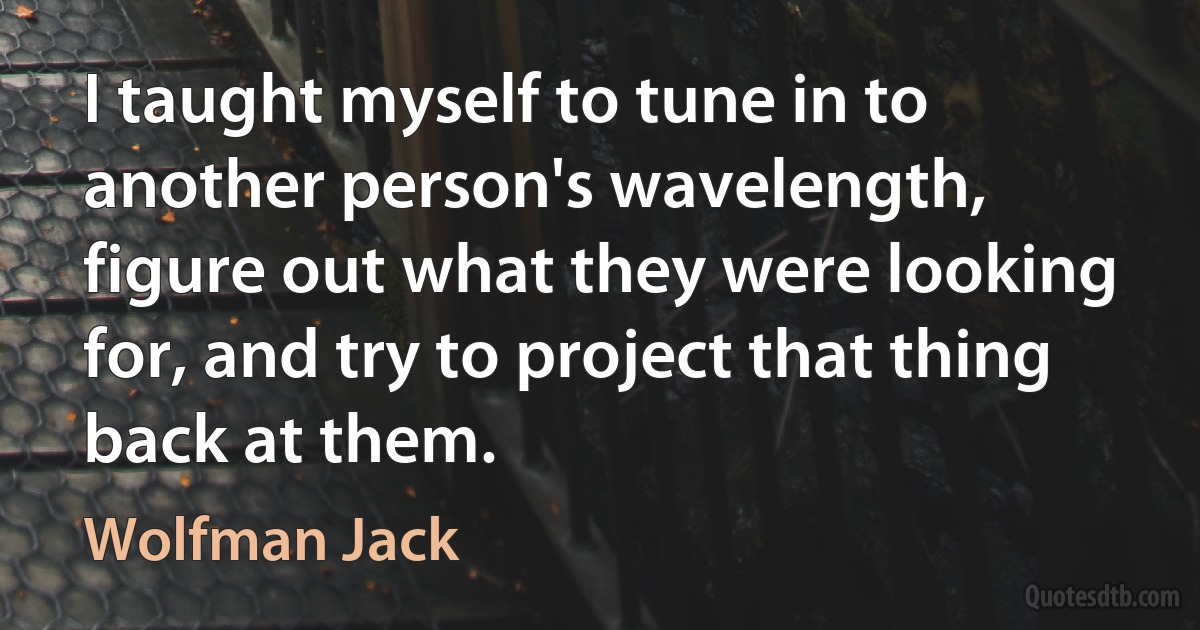 I taught myself to tune in to another person's wavelength, figure out what they were looking for, and try to project that thing back at them. (Wolfman Jack)