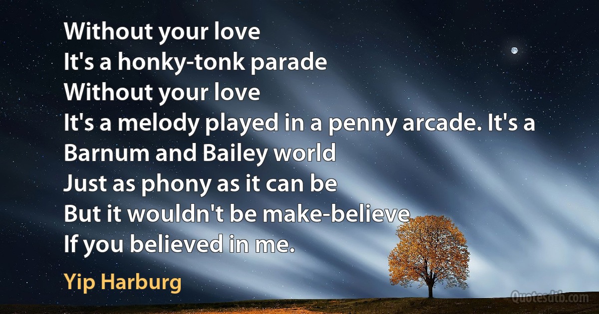 Without your love
It's a honky-tonk parade
Without your love
It's a melody played in a penny arcade. It's a Barnum and Bailey world
Just as phony as it can be
But it wouldn't be make-believe
If you believed in me. (Yip Harburg)