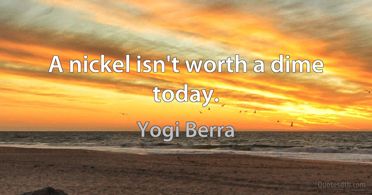 A nickel isn't worth a dime today. (Yogi Berra)