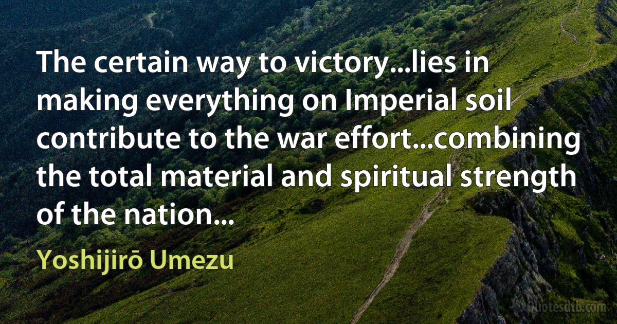 The certain way to victory...lies in making everything on Imperial soil contribute to the war effort...combining the total material and spiritual strength of the nation... (Yoshijirō Umezu)