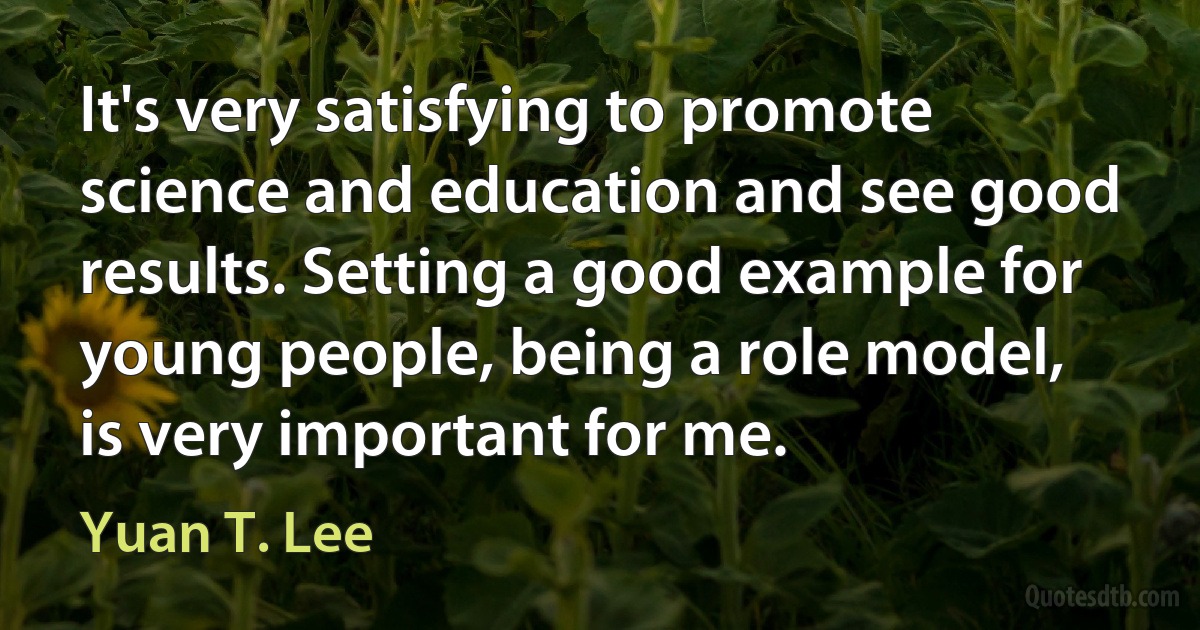 It's very satisfying to promote science and education and see good results. Setting a good example for young people, being a role model, is very important for me. (Yuan T. Lee)