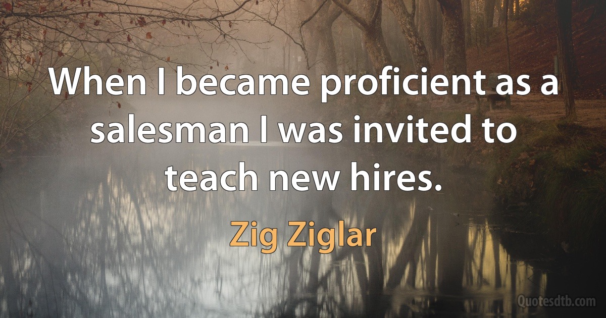 When I became proficient as a salesman I was invited to teach new hires. (Zig Ziglar)