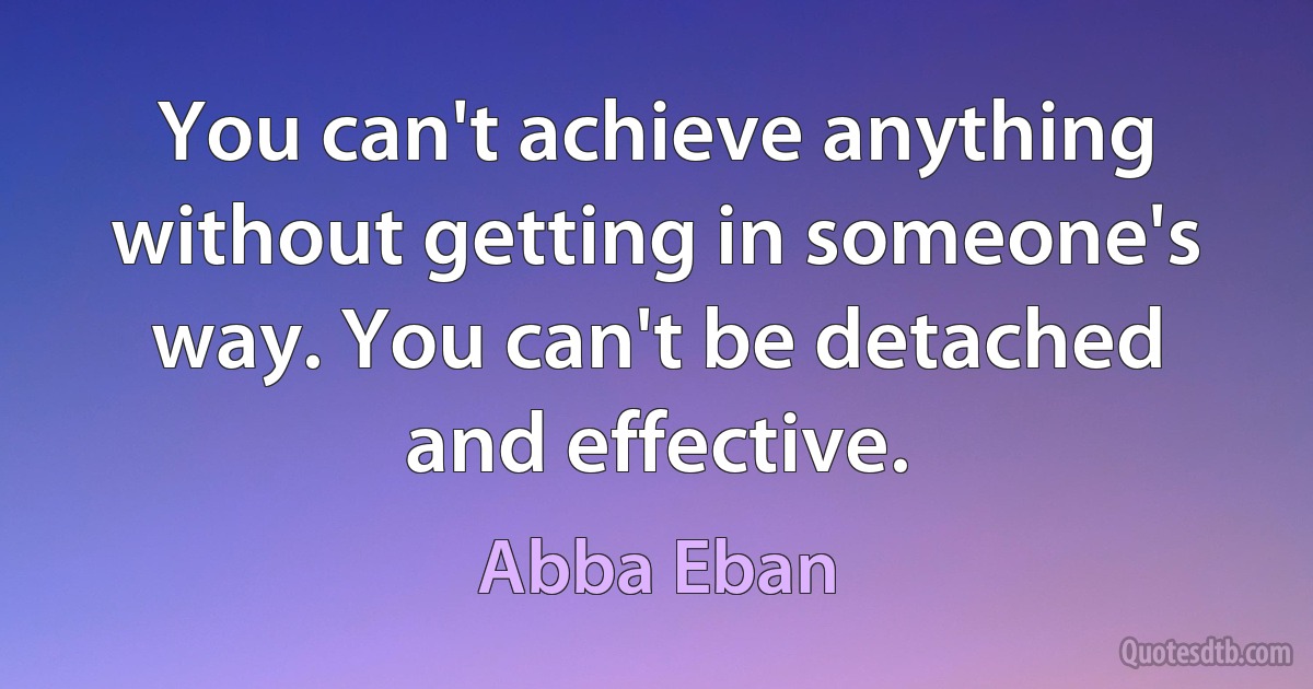 You can't achieve anything without getting in someone's way. You can't be detached and effective. (Abba Eban)