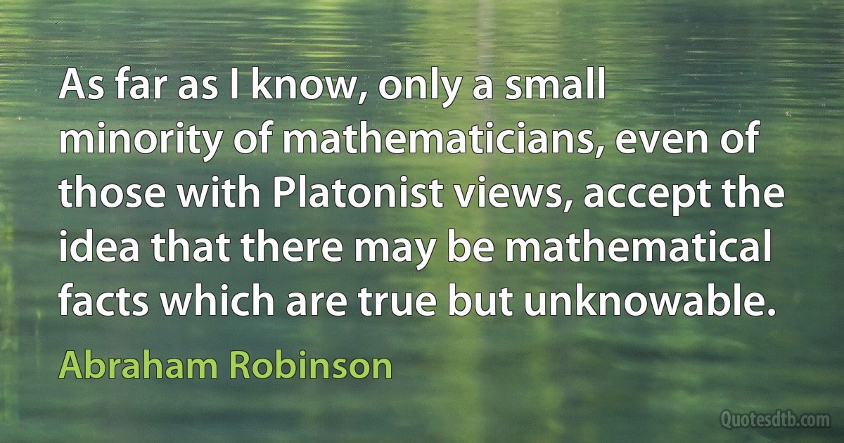 As far as I know, only a small minority of mathematicians, even of those with Platonist views, accept the idea that there may be mathematical facts which are true but unknowable. (Abraham Robinson)