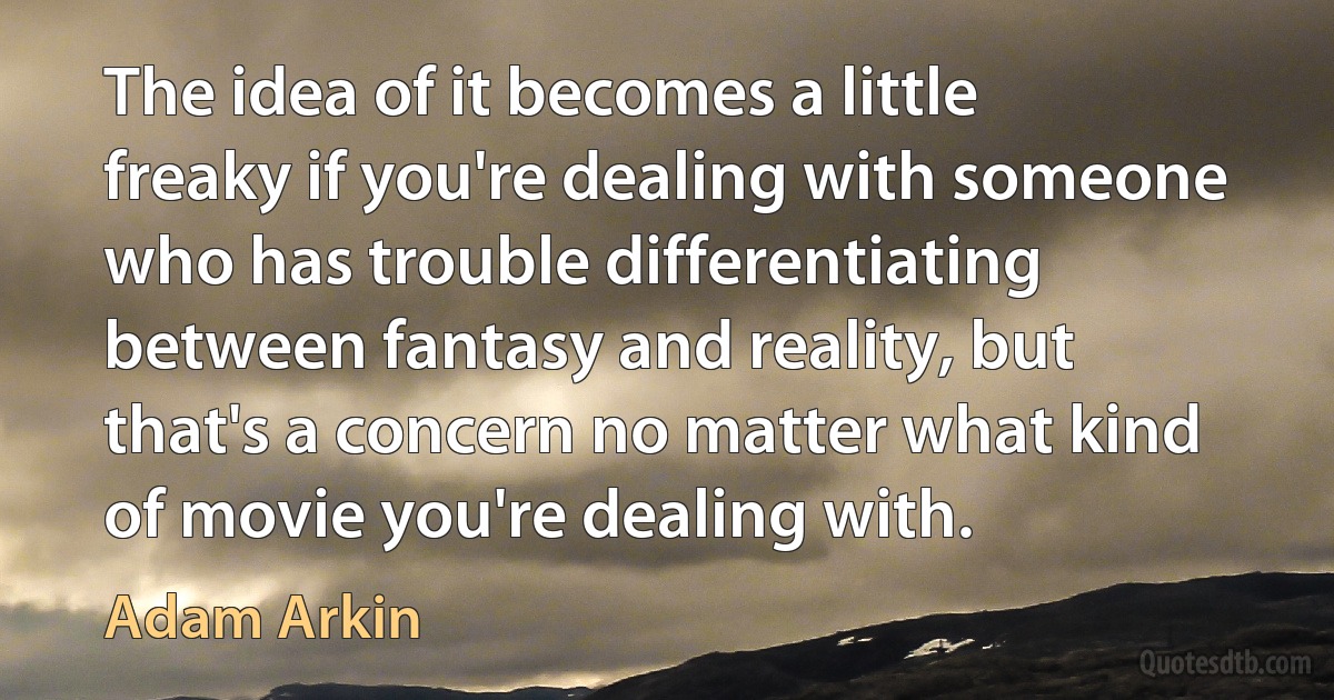 The idea of it becomes a little freaky if you're dealing with someone who has trouble differentiating between fantasy and reality, but that's a concern no matter what kind of movie you're dealing with. (Adam Arkin)