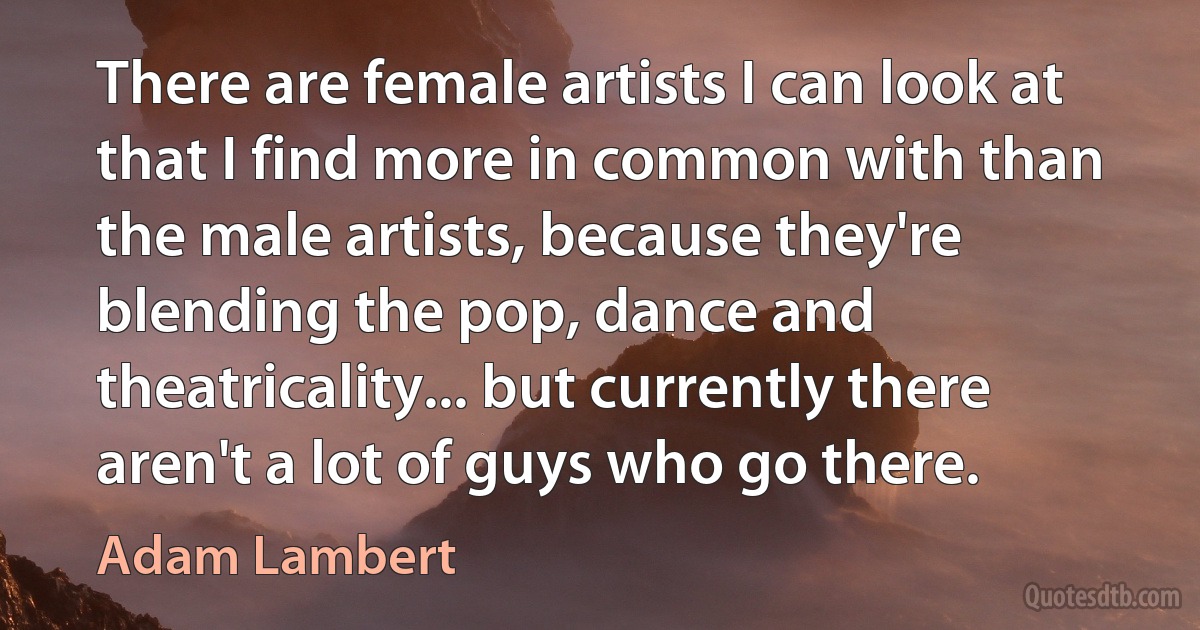 There are female artists I can look at that I find more in common with than the male artists, because they're blending the pop, dance and theatricality... but currently there aren't a lot of guys who go there. (Adam Lambert)