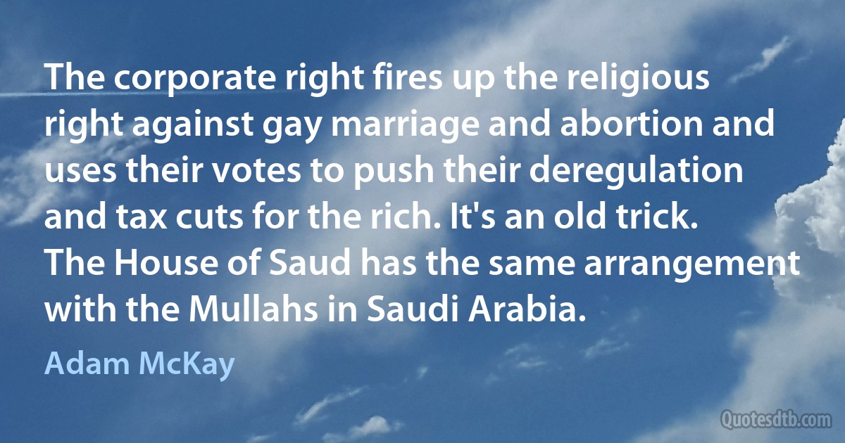 The corporate right fires up the religious right against gay marriage and abortion and uses their votes to push their deregulation and tax cuts for the rich. It's an old trick. The House of Saud has the same arrangement with the Mullahs in Saudi Arabia. (Adam McKay)