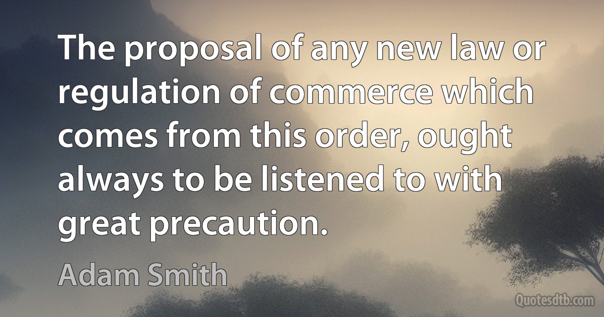 The proposal of any new law or regulation of commerce which comes from this order, ought always to be listened to with great precaution. (Adam Smith)