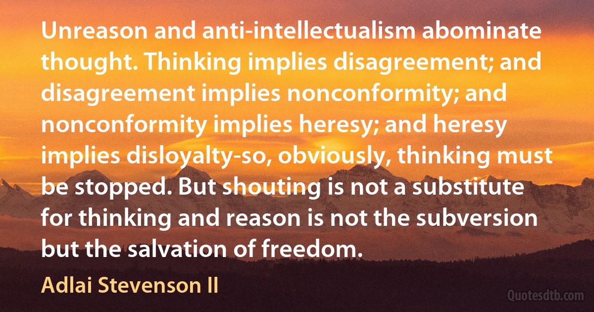 Unreason and anti-intellectualism abominate thought. Thinking implies disagreement; and disagreement implies nonconformity; and nonconformity implies heresy; and heresy implies disloyalty-so, obviously, thinking must be stopped. But shouting is not a substitute for thinking and reason is not the subversion but the salvation of freedom. (Adlai Stevenson II)