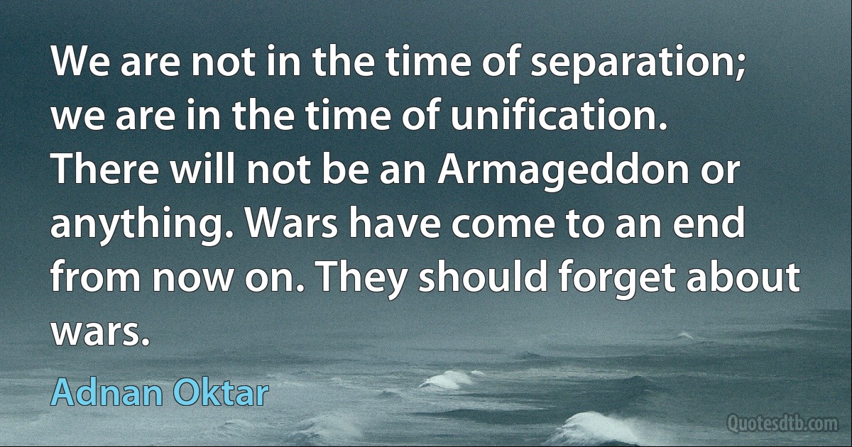 We are not in the time of separation; we are in the time of unification. There will not be an Armageddon or anything. Wars have come to an end from now on. They should forget about wars. (Adnan Oktar)