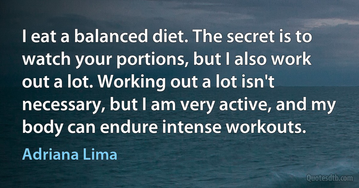 I eat a balanced diet. The secret is to watch your portions, but I also work out a lot. Working out a lot isn't necessary, but I am very active, and my body can endure intense workouts. (Adriana Lima)