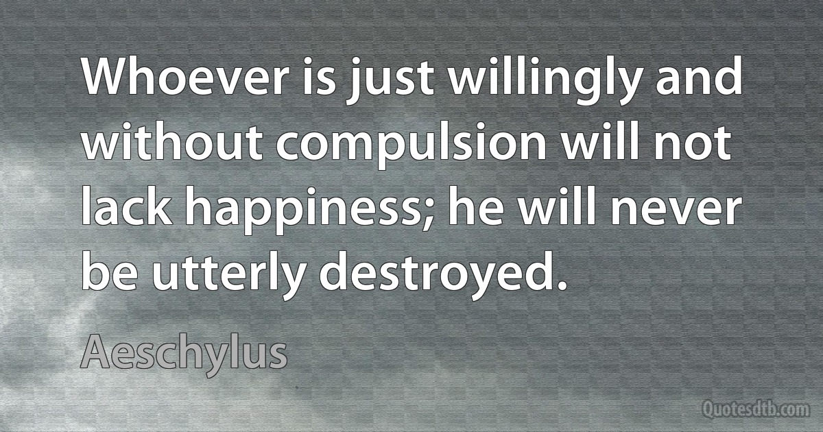 Whoever is just willingly and without compulsion will not lack happiness; he will never be utterly destroyed. (Aeschylus)