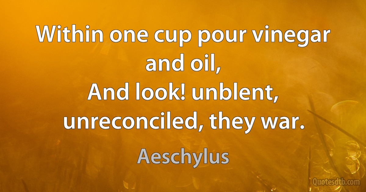 Within one cup pour vinegar and oil,
And look! unblent, unreconciled, they war. (Aeschylus)