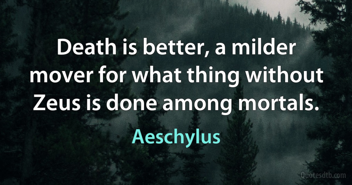 Death is better, a milder mover for what thing without Zeus is done among mortals. (Aeschylus)