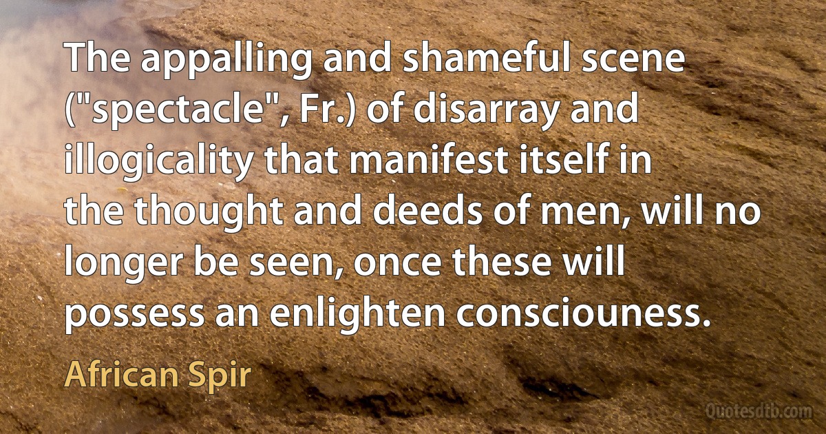 The appalling and shameful scene ("spectacle", Fr.) of disarray and illogicality that manifest itself in the thought and deeds of men, will no longer be seen, once these will possess an enlighten consciouness. (African Spir)