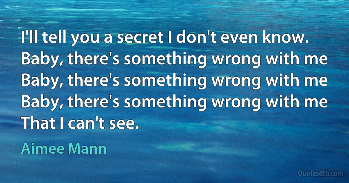 I'll tell you a secret I don't even know.
Baby, there's something wrong with me
Baby, there's something wrong with me
Baby, there's something wrong with me
That I can't see. (Aimee Mann)