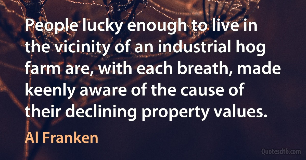 People lucky enough to live in the vicinity of an industrial hog farm are, with each breath, made keenly aware of the cause of their declining property values. (Al Franken)