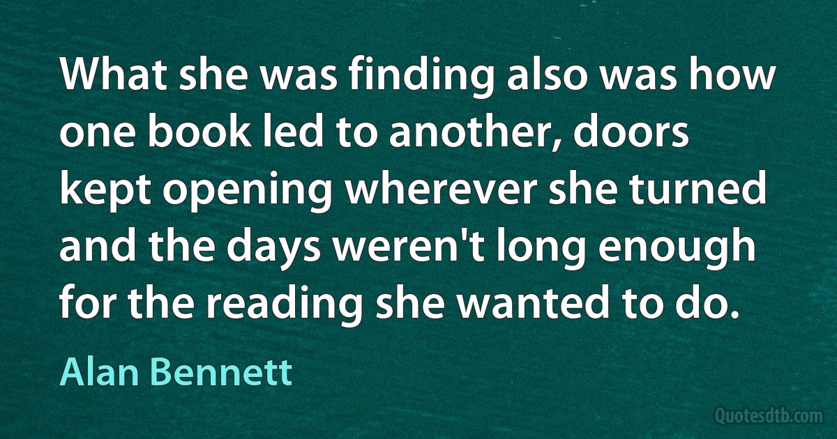 What she was finding also was how one book led to another, doors kept opening wherever she turned and the days weren't long enough for the reading she wanted to do. (Alan Bennett)