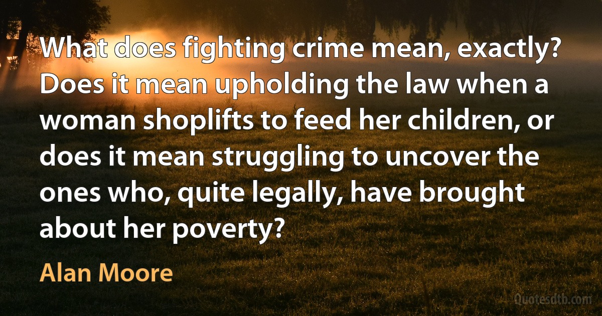 What does fighting crime mean, exactly? Does it mean upholding the law when a woman shoplifts to feed her children, or does it mean struggling to uncover the ones who, quite legally, have brought about her poverty? (Alan Moore)