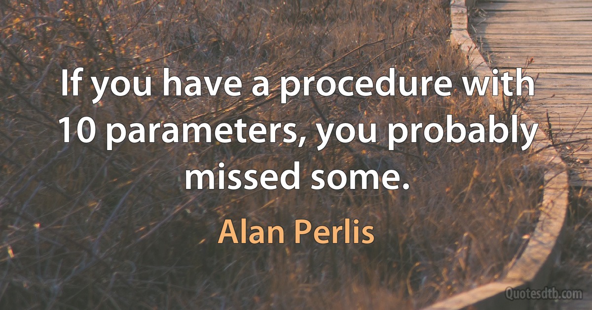 If you have a procedure with 10 parameters, you probably missed some. (Alan Perlis)