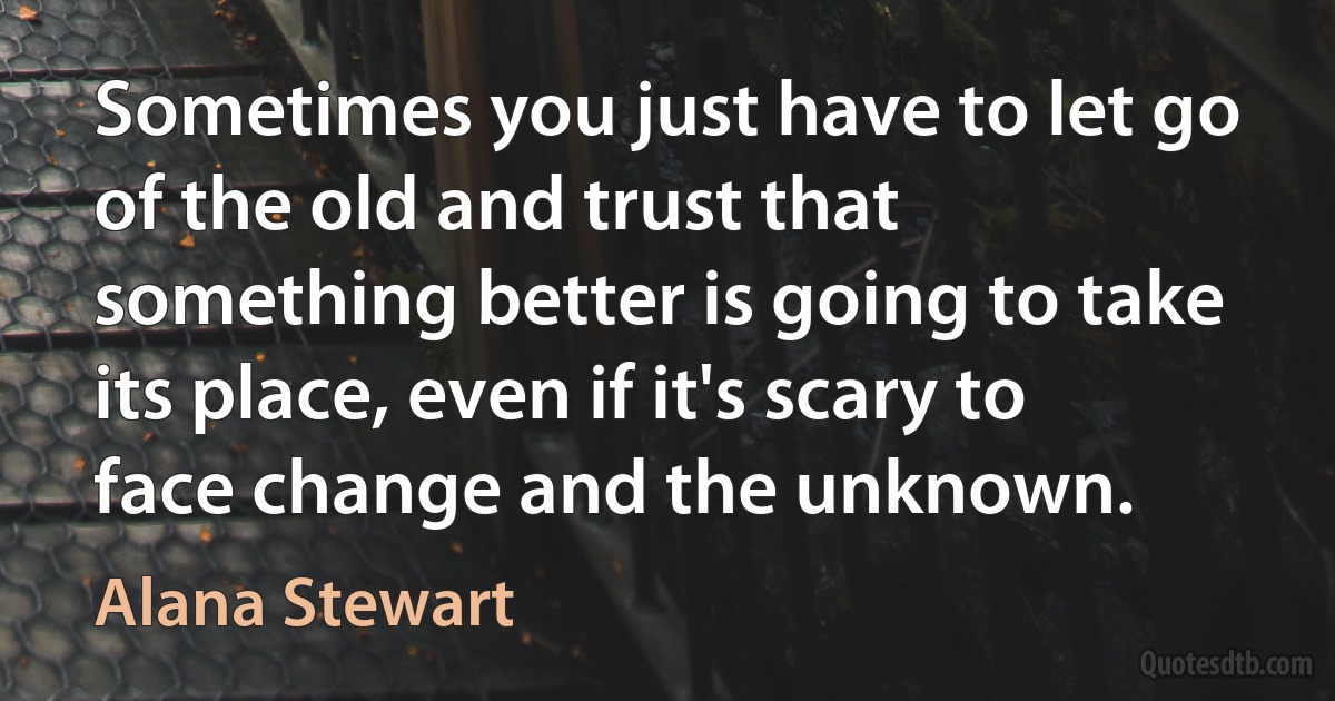 Sometimes you just have to let go of the old and trust that something better is going to take its place, even if it's scary to face change and the unknown. (Alana Stewart)