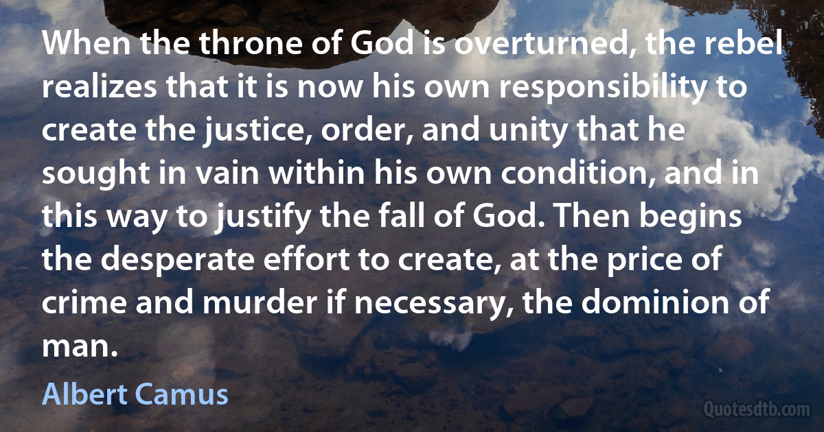 When the throne of God is overturned, the rebel realizes that it is now his own responsibility to create the justice, order, and unity that he sought in vain within his own condition, and in this way to justify the fall of God. Then begins the desperate effort to create, at the price of crime and murder if necessary, the dominion of man. (Albert Camus)