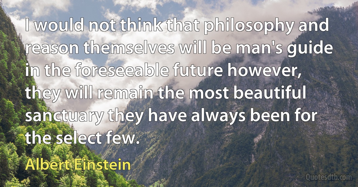 I would not think that philosophy and reason themselves will be man's guide in the foreseeable future however, they will remain the most beautiful sanctuary they have always been for the select few. (Albert Einstein)