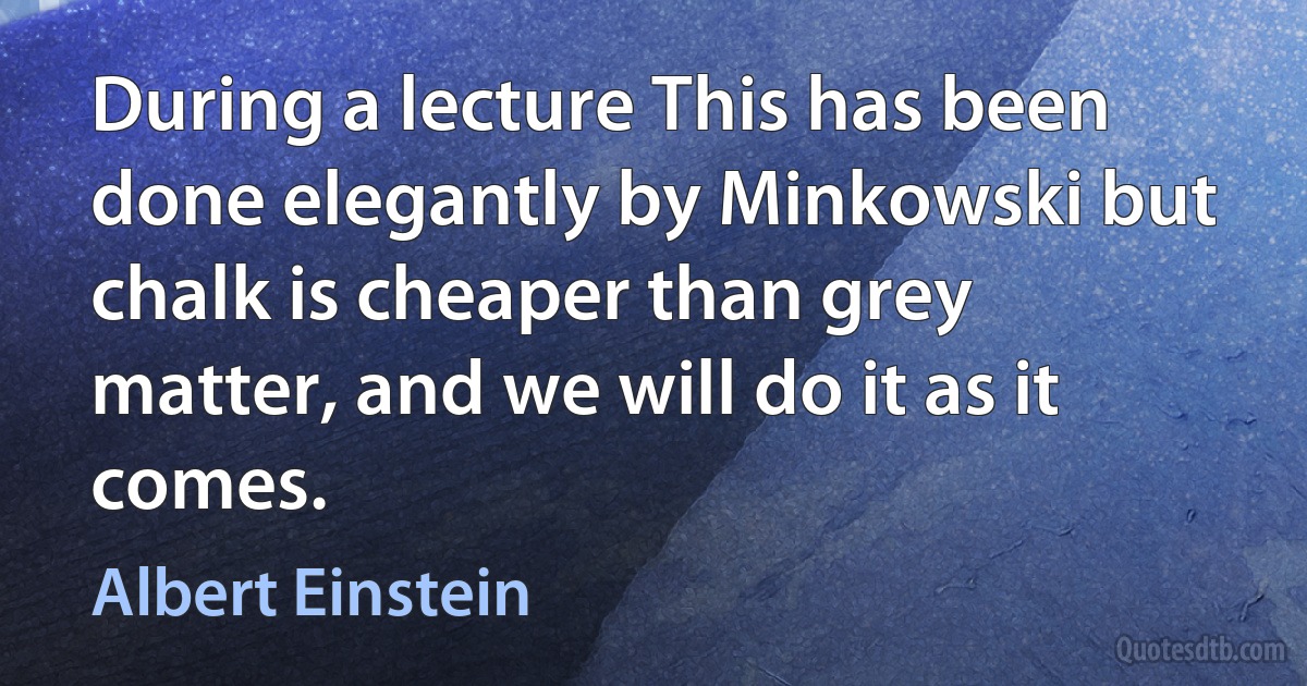 During a lecture This has been done elegantly by Minkowski but chalk is cheaper than grey matter, and we will do it as it comes. (Albert Einstein)