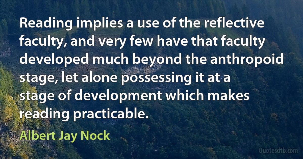 Reading implies a use of the reflective faculty, and very few have that faculty developed much beyond the anthropoid stage, let alone possessing it at a stage of development which makes reading practicable. (Albert Jay Nock)