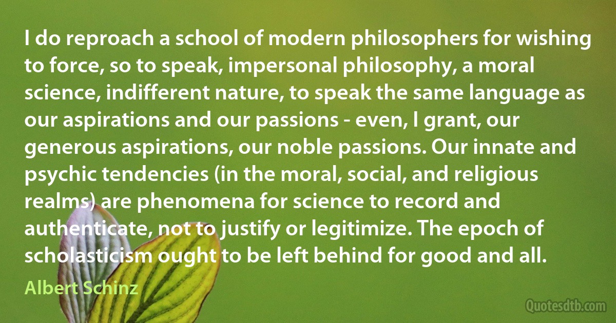 I do reproach a school of modern philosophers for wishing to force, so to speak, impersonal philosophy, a moral science, indifferent nature, to speak the same language as our aspirations and our passions - even, I grant, our generous aspirations, our noble passions. Our innate and psychic tendencies (in the moral, social, and religious realms) are phenomena for science to record and authenticate, not to justify or legitimize. The epoch of scholasticism ought to be left behind for good and all. (Albert Schinz)