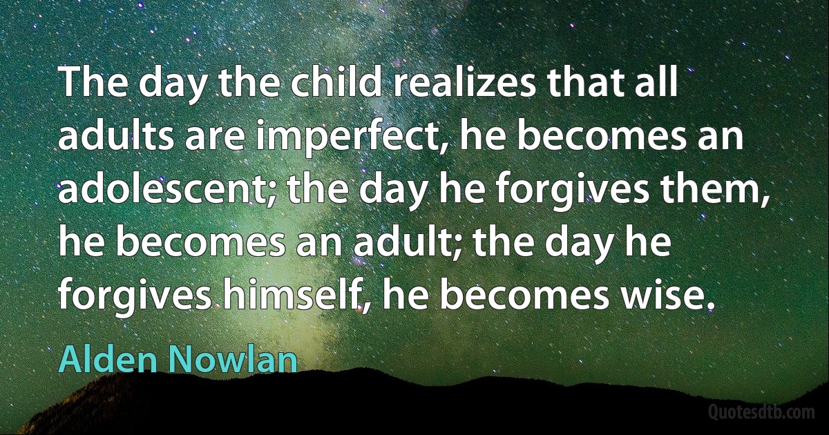 The day the child realizes that all adults are imperfect, he becomes an adolescent; the day he forgives them, he becomes an adult; the day he forgives himself, he becomes wise. (Alden Nowlan)