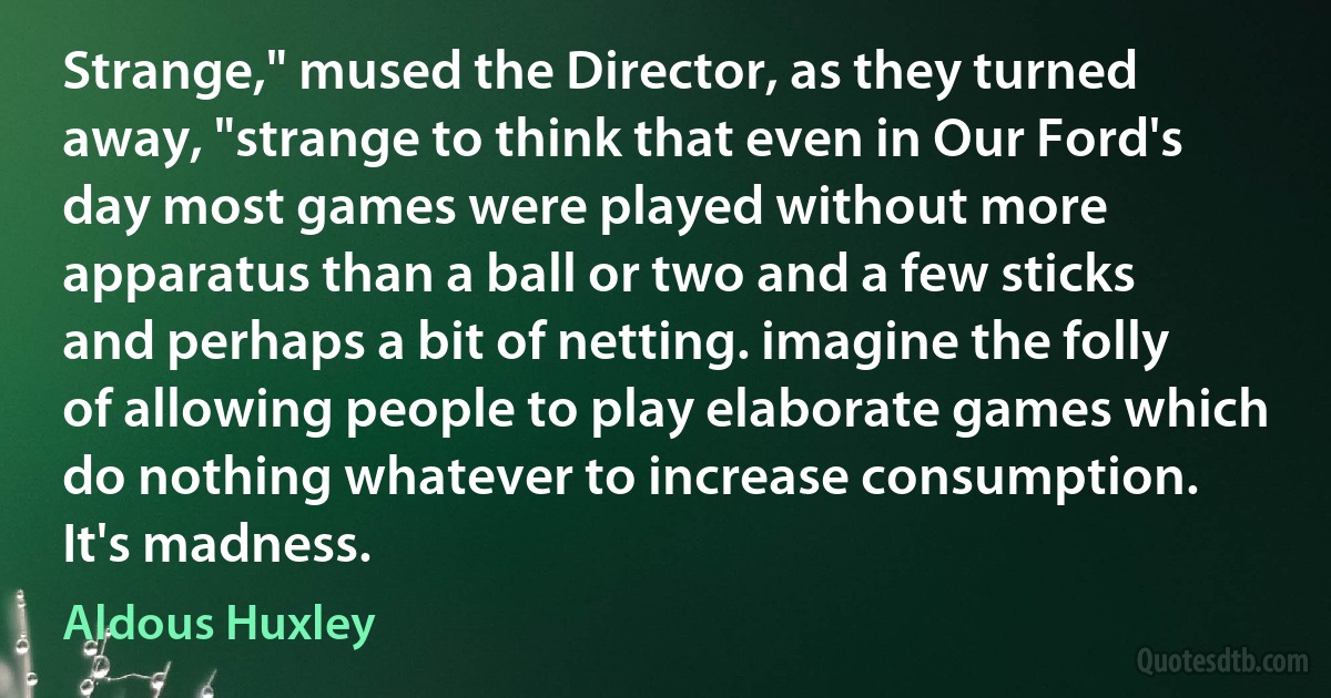 Strange," mused the Director, as they turned away, "strange to think that even in Our Ford's day most games were played without more apparatus than a ball or two and a few sticks and perhaps a bit of netting. imagine the folly of allowing people to play elaborate games which do nothing whatever to increase consumption. It's madness. (Aldous Huxley)