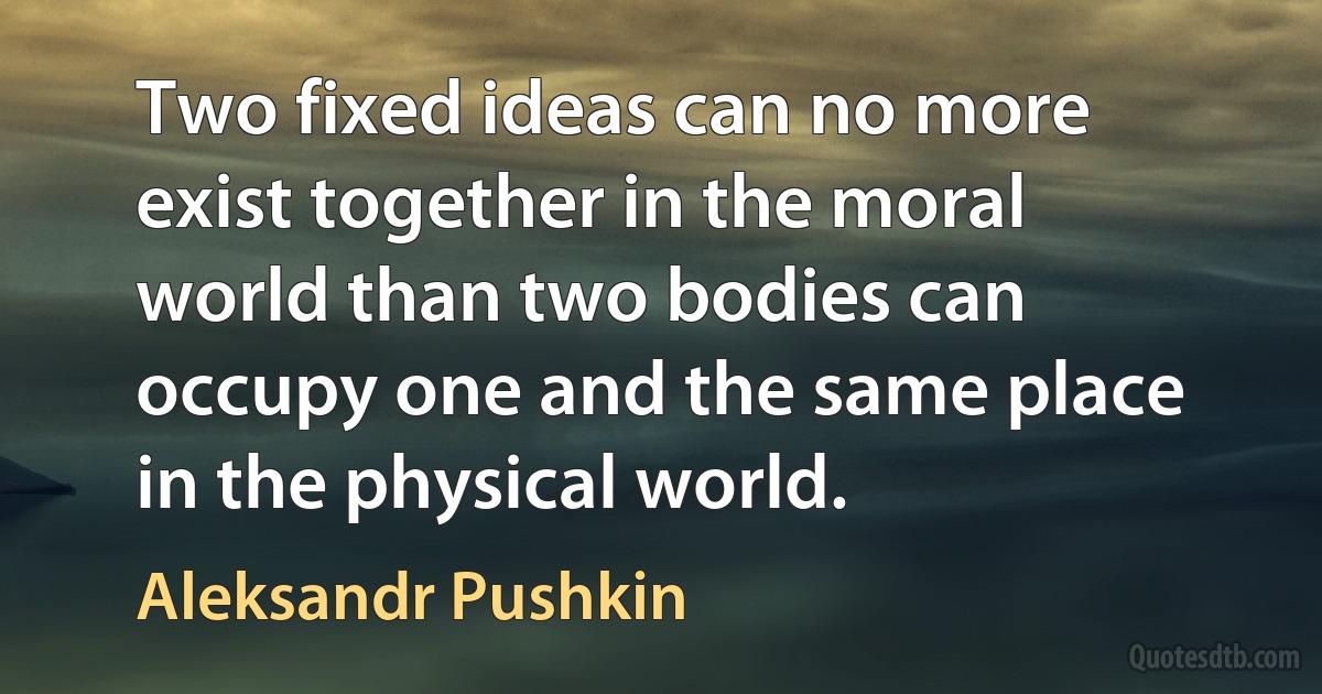 Two fixed ideas can no more exist together in the moral world than two bodies can occupy one and the same place in the physical world. (Aleksandr Pushkin)