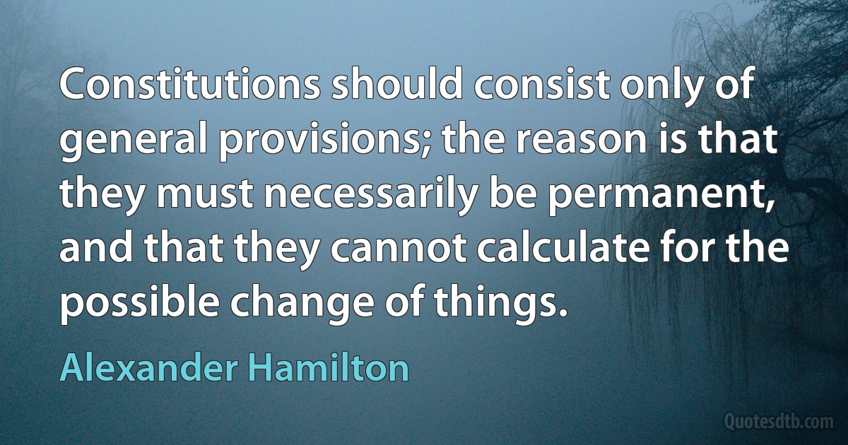 Constitutions should consist only of general provisions; the reason is that they must necessarily be permanent, and that they cannot calculate for the possible change of things. (Alexander Hamilton)