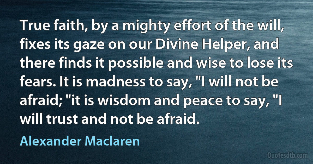 True faith, by a mighty effort of the will, fixes its gaze on our Divine Helper, and there finds it possible and wise to lose its fears. It is madness to say, "I will not be afraid; "it is wisdom and peace to say, "I will trust and not be afraid. (Alexander Maclaren)