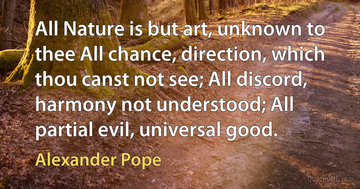 All Nature is but art, unknown to thee All chance, direction, which thou canst not see; All discord, harmony not understood; All partial evil, universal good. (Alexander Pope)