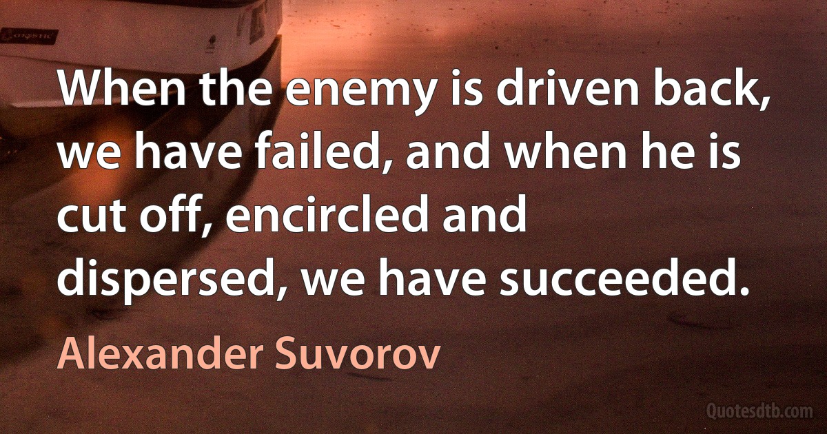 When the enemy is driven back, we have failed, and when he is cut off, encircled and dispersed, we have succeeded. (Alexander Suvorov)