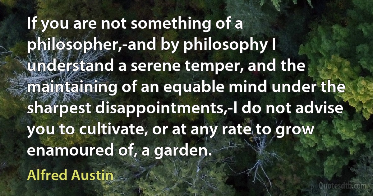 If you are not something of a philosopher,-and by philosophy I understand a serene temper, and the maintaining of an equable mind under the sharpest disappointments,-I do not advise you to cultivate, or at any rate to grow enamoured of, a garden. (Alfred Austin)